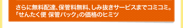 さらに無料配達、保管料無料、しみ抜きサービスまでコミコミ 価格のヒミツ
