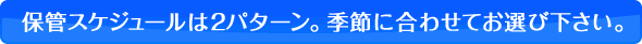 保管スケジュールは2パターン。季節に合わせてお選び下さい。