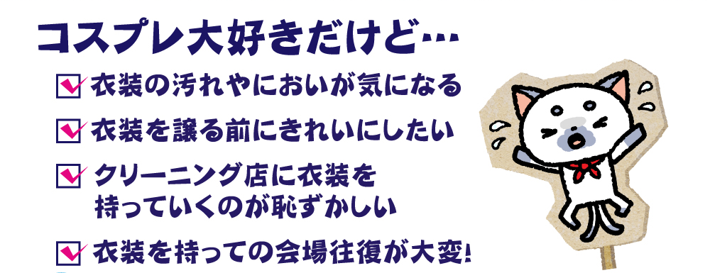 コスプレ大好きだけど…衣装の汚れや臭いが気になる、衣装を譲る前にきれいにしたい、クリーニング店に衣装を持っていくのが恥ずかしい、衣装を持っての会場往復が大変