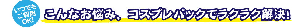 いつでもご利用OK　こんなお悩みコスプレパックでラクラク解決