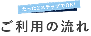 たった２ステップでOK! ご利用の流れ