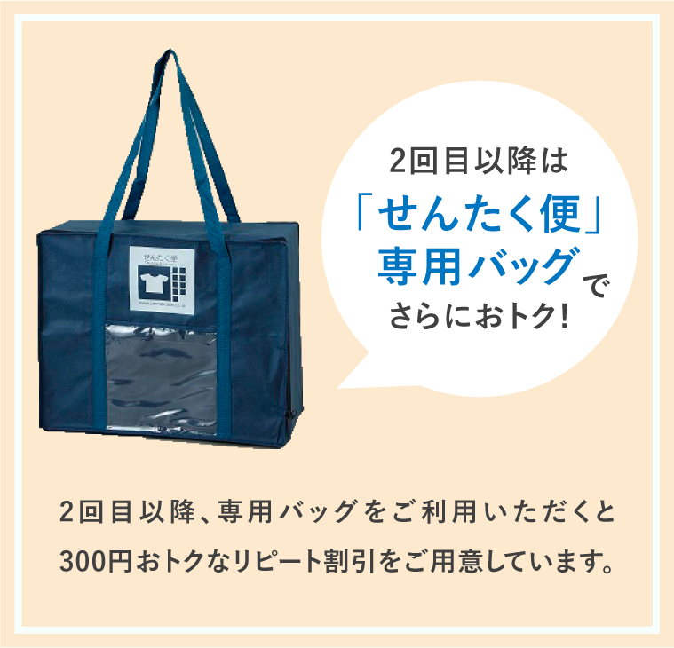 2回目以降は「せんたく便」専用バッグでさらにおトク! 2回目以降、専用バッグをご利用いただくと300円おトクなリピート割引をご用意しています。