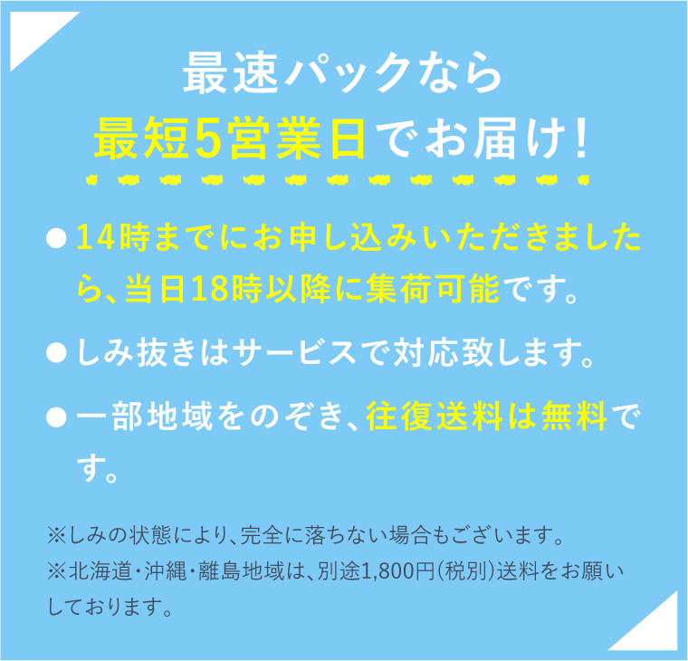 最速パックなら最短5営業日でお届け！ 14時までにお申し込みいただきましたら、当日18時以降に集荷可能です。しみ抜きはサービスで対応致します。一部地域をのぞき、往復送料は無料です。※しみの状態により、完全に落ちない場合もございます。※北海道・沖縄・離島地域は、別途1,800円(税別)送料をお願いしております。