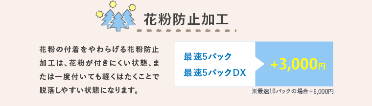 花粉防止加工 花粉の付着をやわらげる花粉防止加工は、花粉が付きにくい状態、または一度付いても軽くはたくことで脱落しやすい状態になります。 最速5パック最速5パックDX +2,500円 ※最速10パックの場合＋5,000円