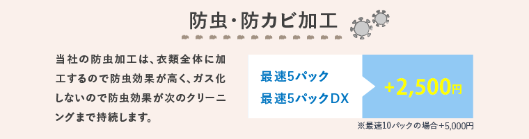 防虫・防カビ加工 当社の防虫加工は、衣類全体に加工するので防虫効果が高く、ガス化しないので防虫効果が次のクリーニングまで持続します。 最速5パック 最速5パックDX +2,000円 ※最速10パックの場合＋4,000円