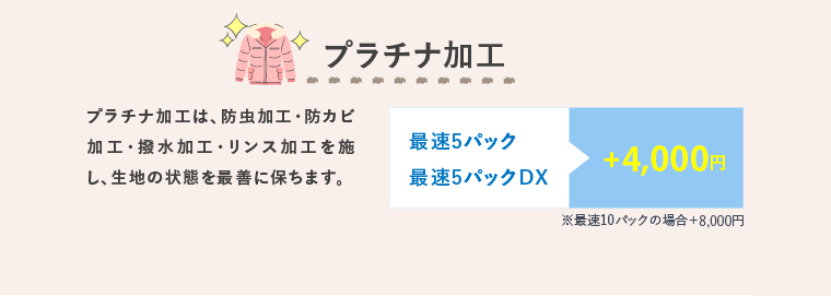 プラチナ加工 プラチナ加工は、防虫加工・防カビ加工・撥水加工・リンス加工を施し、生地の状態を最善に保ちます。 最速5パック 最速5パックDX +3,000円 ※最速10パックの場合＋6,000円