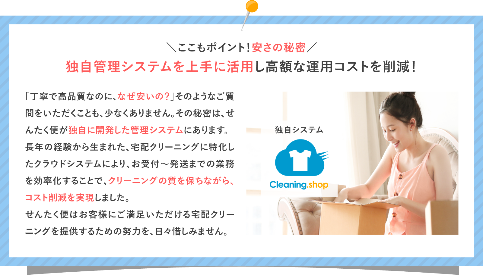 ＼ここもポイント！安さの秘密／ 独自管理システムを上手に活用し高額な運用コストを削減！ 独自システム 宅配クリーニング Cloud 「丁寧で高品質なのに、なぜ安いの？」そのようなご質問をいただくことも、少なくありません。その秘密は、せんたく便が独自に開発した管理システムにあります。 長年の経験から生まれた、宅配クリーニングに特化したクラウドシステムにより、お受付～発送までの業務を効率化することで、クリーニングの質を保ちながら、コスト削減を実現しました。せんたく便はお客様にご満足いただける宅配クリーニングを提供するための努力を、日々惜しみません。