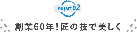 POINT02 創業60年！ 匠の技で美しく